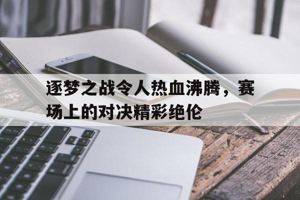 关于逐梦之战令人热血沸腾，赛场上的对决精彩绝伦的信息