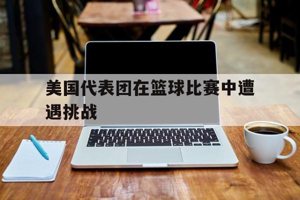 美国代表团在篮球比赛中遭遇挑战