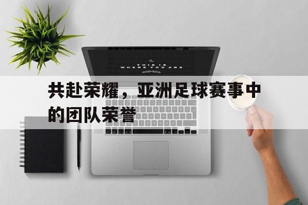 共赴荣耀，亚洲足球赛事中的团队荣誉的简单介绍