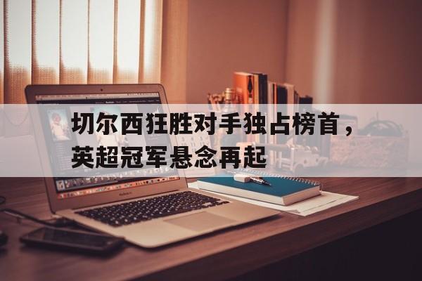 关于切尔西狂胜对手独占榜首，英超冠军悬念再起的信息
