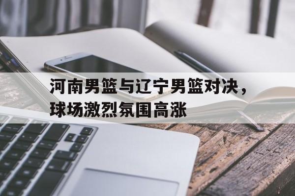 关于河南男篮与辽宁男篮对决，球场激烈氛围高涨的信息
