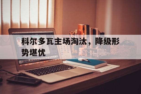 关于科尔多瓦主场淘汰，降级形势堪忧的信息