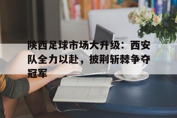 陕西足球市场大升级：西安队全力以赴，披荆斩棘争夺冠军的简单介绍