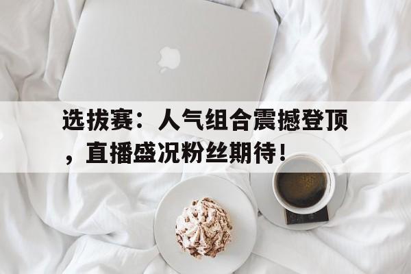 选拔赛：人气组合震撼登顶，直播盛况粉丝期待！