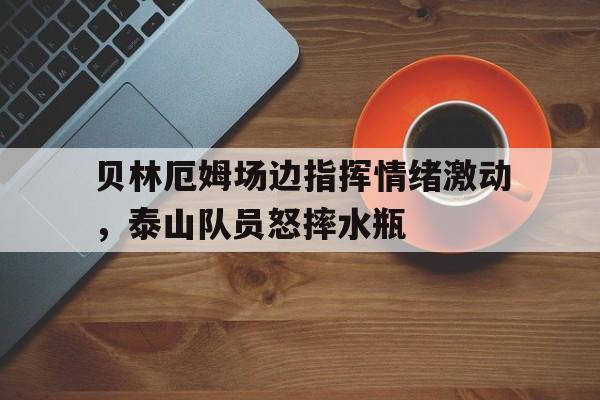 贝林厄姆场边指挥情绪激动，泰山队员怒摔水瓶