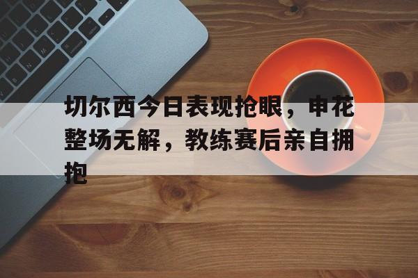 切尔西今日表现抢眼，申花整场无解，教练赛后亲自拥抱