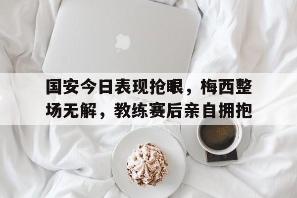 国安今日表现抢眼，梅西整场无解，教练赛后亲自拥抱